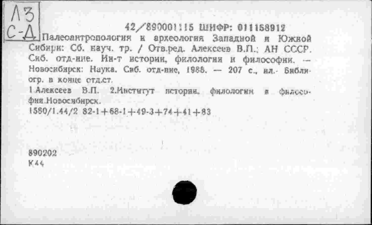 ﻿!Л5
/Л	42/890001 ! 15 ШИФР: ОН 158912
рг Палеоантропология и археология Западной и Южной Сибири: Сб. науч. тр. / Отв.ред. Алексеев В.П.; АН СССР. Скб. отд-нне. Ин-т истории, филологии и философии. — Новосибирск: Наука. Свб. отд-пие, 1986. — 207 с., ил.- бнбли
ОГр. В КОНЦе СТД.СТ.
1 Алексеев В.П. 2.Ивстигут истории, филологии я фвяосо-фии.Новоснбирск.
1580/1.44/2 82-14-68-14-49-34-744-414-83
890202 К44